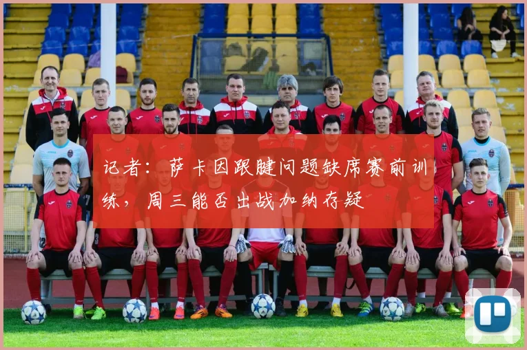 记者：萨卡因跟腱问题缺席赛前训练，周三能否出战加纳存疑